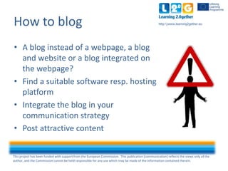 This project has been funded with support from the European Commission. This publication [communication] reflects the views only of the
author, and the Commission cannot be held responsible for any use which may be made of the information contained therein.
http:www.learning2gether.eu
• A blog instead of a webpage, a blog
and website or a blog integrated on
the webpage?
• Find a suitable software e.g. hosting
platform
• Integrate the blog in your
communication strategy
• Post attractive content
How to blog
 