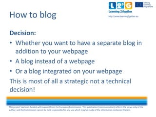 This project has been funded with support from the European Commission. This publication [communication] reflects the views only of the
author, and the Commission cannot be held responsible for any use which may be made of the information contained therein.
http:www.learning2gether.euHow to blog
Decision:
• Whether you want to have a separate blog in
addition to your webpage
• A blog instead of a webpage
• Or a blog integrated on your webpage
This is most of all a strategic not a technical
decision!
 