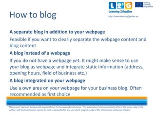 This project has been funded with support from the European Commission. This publication [communication] reflects the views only of the
author, and the Commission cannot be held responsible for any use which may be made of the information contained therein.
http:www.learning2gether.euHow to blog
A separate blog in addition to your webpage
Feasible if you want to clearly separate the webpage content and
blog content
A blog instead of a webpage
If you do not have a webpage yet. It might make sense to use
your blog as a webpage and integrate static information
(address, opening hours, field of business etc.)
A blog integrated on your webpage
Use an area on your webpage for your business blog. Often
recommended as first choice
 