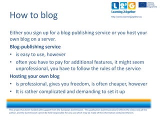 This project has been funded with support from the European Commission. This publication [communication] reflects the views only of the
author, and the Commission cannot be held responsible for any use which may be made of the information contained therein.
http:www.learning2gether.euHow to blog
Either you sign up for a blog-publishing service or you host your
own blog on a server.
Blog-publishing service
• is easy to use, however
• often you have to pay for additional features, it might seem
unprofessional, you have to follow the rules of the service
Hosting your own blog
• is professional, gives you freedom, is often cheaper, however
• It is rather complicated and demanding to set it up
 