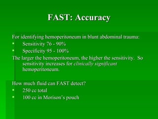 FAST: Accuracy For identifying hemoperitoneum in blunt abdominal trauma: Sensitivity 76 - 90% Specificity 95 - 100% The larger the hemoperitoneum, the higher the sensitivity.  So sensitivity increases for  clinically significant  hemoperitoneum. How much fluid can FAST detect? 250 cc total 100 cc in Morison’s pouch 