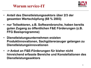 3
Warum service-IT
• Anteil des Dienstleistungssektors über 2/3 der
gesamten Wertschöpfung (68 % 2003)
• nur Teilsektoren,...