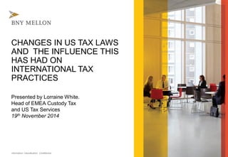 Information Classification: Confidential 
CHANGES IN US TAX LAWS AND THE INFLUENCE THIS HAS HAD ON INTERNATIONAL TAX PRACTICES 
Presented by Lorraine White. Head of EMEA Custody Tax and US Tax Services 
19thNovember 2014  