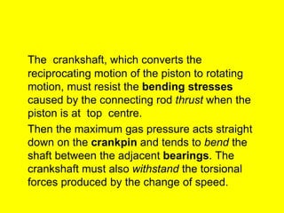 The crankshaft, which converts the
reciprocating motion of the piston to rotating
motion, must resist the bending stresses
caused by the connecting rod thrust when the
piston is at top centre.
Then the maximum gas pressure acts straight
down on the crankpin and tends to bend the
shaft between the adjacent bearings. The
crankshaft must also withstand the torsional
forces produced by the change of speed.
 