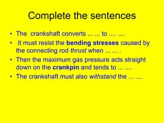 Complete the sentences
• The crankshaft converts ... ... to .... ....
• It must resist the bending stresses caused by
the connecting rod thrust when ... ... .
• Then the maximum gas pressure acts straight
down on the crankpin and tends to ... ....
• The crankshaft must also withstand the ... ....
 