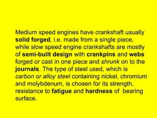 Medium speed engines have crankshaft usually
solid forged, i.e. made from a single piece,
while slow speed engine crankshafts are mostly
of semi-built design with crankpins and webs
forged or cast in one piece and shrunk on to the
journals. The type of steel used, which is
carbon or alloy steel containing nickel, chromium
and molybdenum, is chosen for its strength,
resistance to fatigue and hardness of bearing
surface.
 