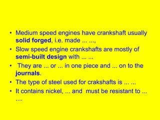 • Medium speed engines have crankshaft usually
solid forged, i.e. made ... ...,
• Slow speed engine crankshafts are mostly of
semi-built design with ... ...
• They are ... or ... in one piece and ... on to the
journals.
• The type of steel used for crakshafts is ... ...
• It contains nickel, ... and must be resistant to ...
....
 