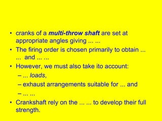 • cranks of a multi-throw shaft are set at
appropriate angles giving ... ...
• The firing order is chosen primarily to obtain ...
... and ... ...
• However, we must also take ito account:
– ... loads,
– exhaust arrangements suitable for ... and
– ... ...
• Crankshaft rely on the ... ... to develop their full
strength.
 