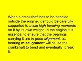 When a crankshaft has to be handled
outside the engine, it should be carefully
supported to avoid high bending moments
on it by its own weight. In the engine it is
essential to ensure that the bearings
carrying it are in good alignment, as
bearing misalignment will cause the
crankshaft to bend and eventually break
it.
 