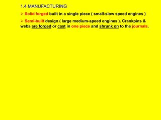 1.4 MANUFACTURING
 Solid forged built in a single piece ( small-slow speed engines )
 Semi-built design ( large medium-speed engines ). Crankpins &
webs are forged or cast in one piece and shrunk on to the journals.
 