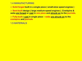 1.4 MANUFACTURING
 Solid forged built in a single piece ( small-slow speed engines )
 Semi-built design ( large medium-speed engines ). Crankpins &
webs are forged or cast in one piece and shrunk on to the journals.
 Fully-built ( cast in single piece – webs are shrunk on to the
crankpins and journals
1.5 MATERIALS
 