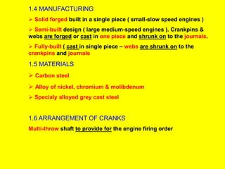 1.4 MANUFACTURING
 Solid forged built in a single piece ( small-slow speed engines )
 Semi-built design ( large medium-speed engines ). Crankpins &
webs are forged or cast in one piece and shrunk on to the journals.
 Fully-built ( cast in single piece – webs are shrunk on to the
crankpins and journals
1.5 MATERIALS
 Carbon steel
 Alloy of nickel, chromium & molibdenum
 Specialy alloyed grey cast steel
1.6 ARRANGEMENT OF CRANKS
Multi-throw shaft to provide for the engine firing order
 