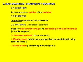 2. MAIN BEARINGS / CRANKSHAFT BEARINGS
2.1 LOCATION
In the transverse saddles of the bedplate.
2.2 PURPOSE
To provide support for the crankshaft
2.3 MATERIAL ( multilayer bearings )
Used for crankshaft bearings and connecting rod big end bearings
( 4 stroke engines )
 Steel support shell ( basic element );
 Bearing metal ( white metal, copper-lead or aluminium-tin alloy,
leaded bronze );
 Nickel barrier ( separating the two layers );
 