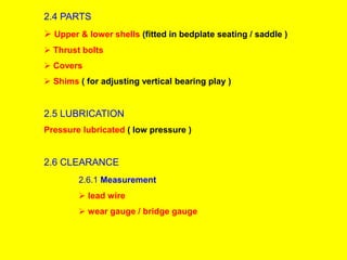 2.4 PARTS
 Upper & lower shells (fitted in bedplate seating / saddle )
 Thrust bolts
 Covers
 Shims ( for adjusting vertical bearing play )
2.5 LUBRICATION
Pressure lubricated ( low pressure )
2.6 CLEARANCE
2.6.1 Measurement
 lead wire
 wear gauge / bridge gauge
 