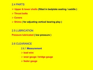 2.4 PARTS
 Upper & lower shells (fitted in bedplate seating / saddle )
 Thrust bolts
 Covers
 Shims ( for adjusting vertical bearing play )
2.5 LUBRICATION
Pressure lubricated ( low pressure )
2.6 CLEARANCE
2.6.1 Measurement
 lead wire
 wear gauge / bridge gauge
 feeler gauge
 
