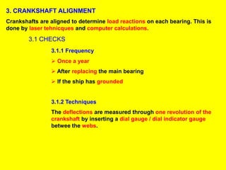 3. CRANKSHAFT ALIGNMENT
Crankshafts are aligned to determine load reactions on each bearing. This is
done by laser tehnicques and computer calculations.
3.1 CHECKS
3.1.1 Frequency
 Once a year
 After replacing the main bearing
 If the ship has grounded
3.1.2 Techniques
The deflections are measured through one revolution of the
crankshaft by inserting a dial gauge / dial indicator gauge
betwee the webs.
 