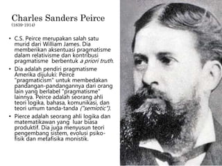 Charles Sanders Peirce
(1839-1914)
• C.S. Peirce merupakan salah satu
murid dari William James. Dia
memberikan aksentuasi pragmatisme
dalam relativisme dan kontribusi
pragmatisme berbentuk a priori truth.
• Dia adalah pendiri pragmatisme
Amerika dijuluki: Peirce
"pragmaticism" untuk membedakan
pandangan-pandangannya dari orang
lain yang berlabel "pragmatisme"
lainnya. Peirce adalah seorang ahli
teori logika, bahasa, komunikasi, dan
teori umum tanda-tanda ("semiotic").
• Pierce adalah seorang ahli logika dan
matematikawan yang luar biasa
produktif. Dia juga menyusun teori
pengembang sistem, evolusi psiko-
fisik dan metafisika monistik.
 