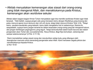 • Alkitab menyatakan kemenangan atas siasat dari orang-orang
yang tidak mengenal Allah, dan menaklukannya pada Kristus,
kemenangan akan worldview sekuler
Alkitab dalam bagian-bagian firman Tuhan menyatakan agar kita memiliki worldview Kristen agar tidak
tersesat. “Hati-hatilah, supaya jangan ada yang menawan kamu dengan filsafatnya yang kosong dan
palsu menurut ajaran turun-temurun dan roh-roh dunia, tetapi tidak menurut Kristus” (Kol. 2:8). “Tetapi
kamu, saudara-saudaraku yang kekasih, kamu telah mengetahui hal ini sebelumnya. Karena itu
waspadalah, supaya kamu jangan terseret ke dalam kesesatan orang-orang yang tak mengenal hukum,
dan jangan kehilangan peganganmu yang teguh. Tetapi bertumbuhlah dalam kasih karunia dan dalam
pengenalan akan Tuhan dan Juruselamat kita, Yesus Kristus. Bagi-Nya kemuliaan, sekarang dan
sampai selama-lamanya” (2 Pet. 3:17-18).
“Kami mematahkan setiap siasat orang dan merubuhkan setiap kubu yang dibangun oleh
keangkuhan manusia untuk menentang pengenalan akan Allah. Kami menawan segala pikiran dan
menaklukkannya kepada Kristus.
(2 Kor 10:5)”
 