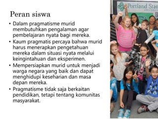 Peran siswa
• Dalam pragmatisme murid
membutuhkan pengalaman agar
pembelajaran nyata bagi mereka.
• Kaum pragmatis percaya bahwa murid
harus menerapkan pengetahuan
mereka dalam situasi nyata melalui
keingintahuan dan eksperimen.
• Mempersiapkan murid untuk menjadi
warga negara yang baik dan dapat
menghidupi keseharian dan masa
depan mereka.
• Pragmatisme tidak saja berkaitan
pendidikan, tetapi tentang komunitas
masyarakat.
 