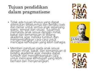 Tujuan pendidikan
dalam pragmatisme
• Tidak ada tujuan khusus yang dapat
ditentukan sebelumnya dan berlaku baik
dan benar untuk semua anak sepanjang
waktu, tempat dan situasi. Tujuannya
memandu anak sesuai dengan minat,
bakat dan kemampuan di bidang
akademik agar mereka tumbuh dan
mengembangkan cara-cara untuk
mencapai kehidupan yang lebih bahagia.
• Memberi panduan pada anak sesuai
dengan minat, bakat, dan kemampuan di
bidang akademik agar mereka dapat
tumbuh dan mengembangkan cara
untuk mencapai kehidupan yang lebih
berhasil dan menyenangkan.
 