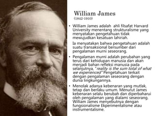 William James
(1842-1910)
• William James adalah ahli filsafat Harvard
University menentang strukturalisme yang
menyatakan pengetahuan tidak
mewujudkan kesatuan lahiriah.
Ia menyatakan bahwa pengetahuan adalah
suatu transaksional bersumber dari
pengalaman murni seseorang.
• Pengalaman murni adalah perubahan yang
terus dari kehidupan manusia dan akan
menjadi bahan refleksi manusia pada
selanjutnya, “reality is the sum total of what
we experienced” Pengetahuan terkait
dengan pengalaman seseorang dengan
dunia lingkungannya.
• Menolak adanya kebenaran yang mutlak,
tetap dan berlaku umum. Menurut James
kebenaran selalu berubah dan diperbaharui
oleh pengalaman yang dialami seseorang.
William James menyebutnya dengan
fungsionalisme Ekperimentalisme atau
instrumentalisme.
 