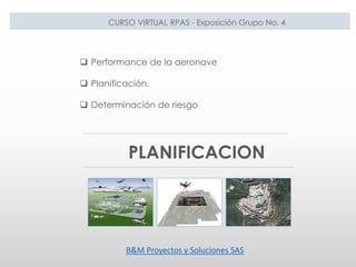 CURSO VIRTUAL RPAS - Exposición Grupo No. 4
PLANIFICACION
 Performance de la aeronave
 Planificación.
 Determinación de riesgo
B&M Proyectos y Soluciones SAS
 