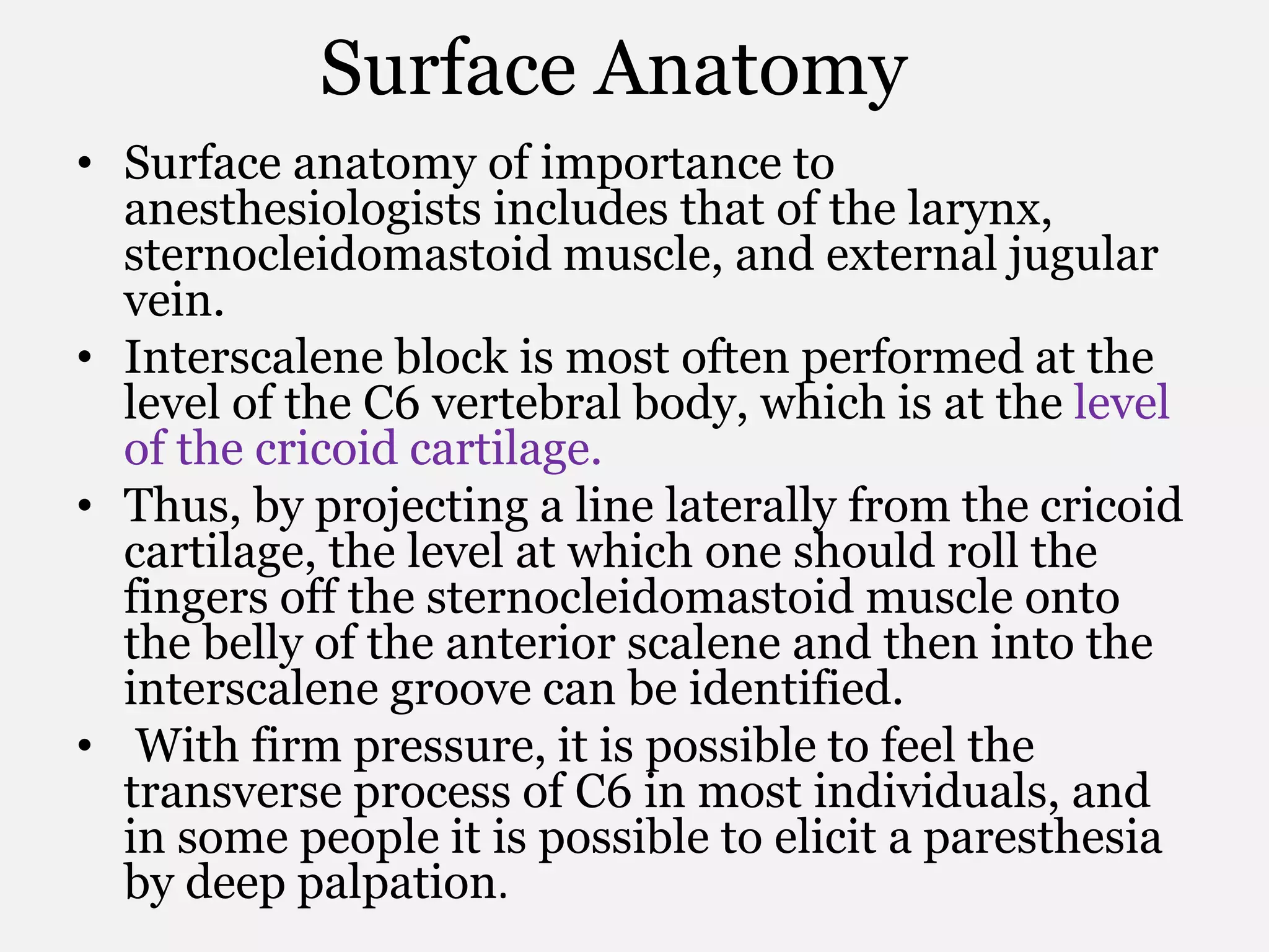 Surface Anatomy
• Surface anatomy of importance to
anesthesiologists includes that of the larynx,
sternocleidomastoid muscle, and external jugular
vein.
• Interscalene block is most often performed at the
level of the C6 vertebral body, which is at the level
of the cricoid cartilage.
• Thus, by projecting a line laterally from the cricoid
cartilage, the level at which one should roll the
fingers off the sternocleidomastoid muscle onto
the belly of the anterior scalene and then into the
interscalene groove can be identified.
• With firm pressure, it is possible to feel the
transverse process of C6 in most individuals, and
in some people it is possible to elicit a paresthesia
by deep palpation.
 