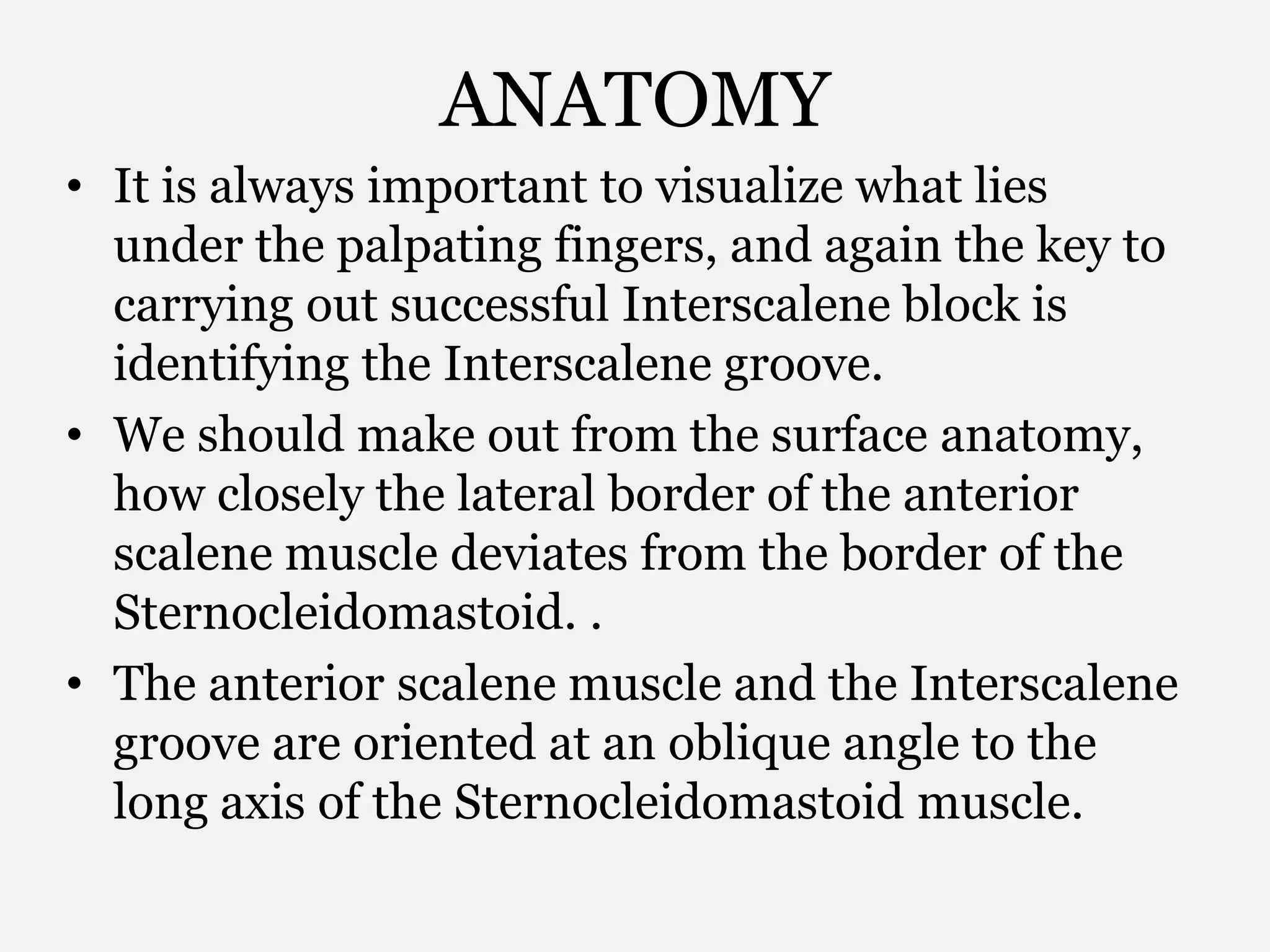 ANATOMY
• It is always important to visualize what lies
under the palpating fingers, and again the key to
carrying out successful Interscalene block is
identifying the Interscalene groove.
• We should make out from the surface anatomy,
how closely the lateral border of the anterior
scalene muscle deviates from the border of the
Sternocleidomastoid. .
• The anterior scalene muscle and the Interscalene
groove are oriented at an oblique angle to the
long axis of the Sternocleidomastoid muscle.
 