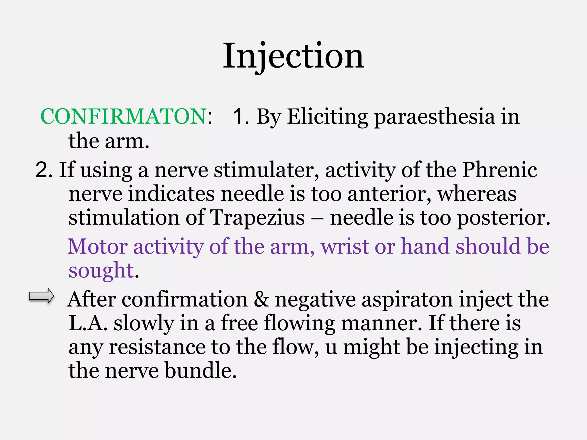 Injection
CONFIRMATON: 1. By Eliciting paraesthesia in
the arm.
2. If using a nerve stimulater, activity of the Phrenic
nerve indicates needle is too anterior, whereas
stimulation of Trapezius – needle is too posterior.
Motor activity of the arm, wrist or hand should be
sought.
After confirmation & negative aspiraton inject the
L.A. slowly in a free flowing manner. If there is
any resistance to the flow, u might be injecting in
the nerve bundle.
 