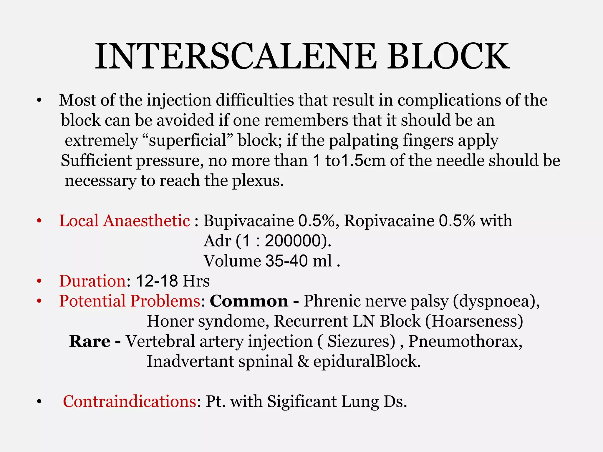 INTERSCALENE BLOCK
• Most of the injection difficulties that result in complications of the
block can be avoided if one remembers that it should be an
extremely “superficial” block; if the palpating fingers apply
Sufficient pressure, no more than 1 to1.5cm of the needle should be
necessary to reach the plexus.
• Local Anaesthetic : Bupivacaine 0.5%, Ropivacaine 0.5% with
Adr (1 : 200000).
Volume 35-40 ml .
• Duration: 12-18 Hrs
• Potential Problems: Common - Phrenic nerve palsy (dyspnoea),
Honer syndome, Recurrent LN Block (Hoarseness)
Rare - Vertebral artery injection ( Siezures) , Pneumothorax,
Inadvertant spninal & epiduralBlock.
• Contraindications: Pt. with Sigificant Lung Ds.
 