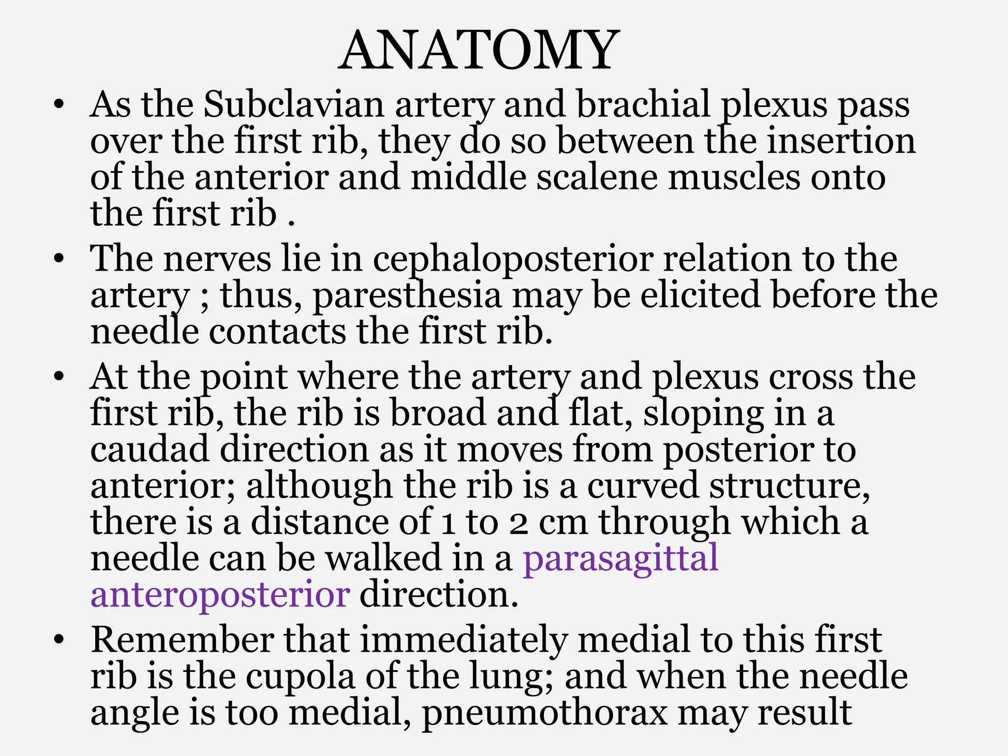 ANATOMY
• As the Subclavian artery and brachial plexus pass
over the first rib, they do so between the insertion
of the anterior and middle scalene muscles onto
the first rib .
• The nerves lie in cephaloposterior relation to the
artery ; thus, paresthesia may be elicited before the
needle contacts the first rib.
• At the point where the artery and plexus cross the
first rib, the rib is broad and flat, sloping in a
caudad direction as it moves from posterior to
anterior; although the rib is a curved structure,
there is a distance of 1 to 2 cm through which a
needle can be walked in a parasagittal
anteroposterior direction.
• Remember that immediately medial to this first
rib is the cupola of the lung; and when the needle
angle is too medial, pneumothorax may result
 