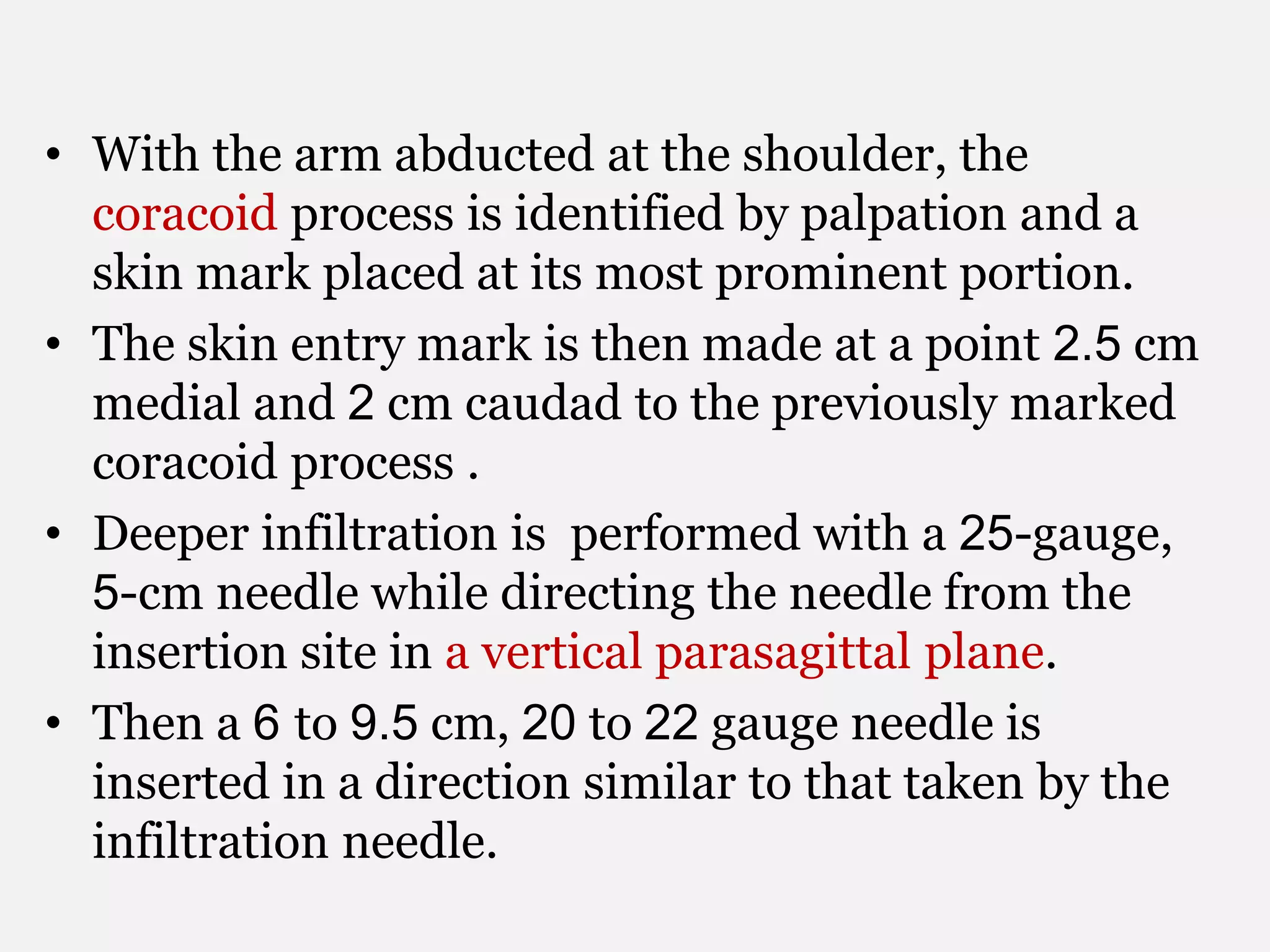 • With the arm abducted at the shoulder, the
coracoid process is identified by palpation and a
skin mark placed at its most prominent portion.
• The skin entry mark is then made at a point 2.5 cm
medial and 2 cm caudad to the previously marked
coracoid process .
• Deeper infiltration is performed with a 25-gauge,
5-cm needle while directing the needle from the
insertion site in a vertical parasagittal plane.
• Then a 6 to 9.5 cm, 20 to 22 gauge needle is
inserted in a direction similar to that taken by the
infiltration needle.
 
