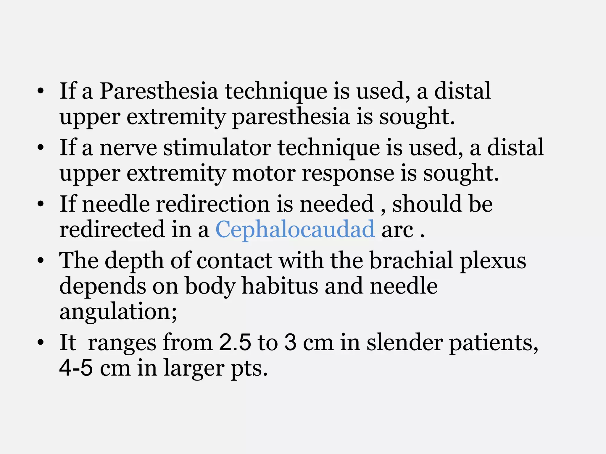• If a Paresthesia technique is used, a distal
upper extremity paresthesia is sought.
• If a nerve stimulator technique is used, a distal
upper extremity motor response is sought.
• If needle redirection is needed , should be
redirected in a Cephalocaudad arc .
• The depth of contact with the brachial plexus
depends on body habitus and needle
angulation;
• It ranges from 2.5 to 3 cm in slender patients,
4-5 cm in larger pts.
 