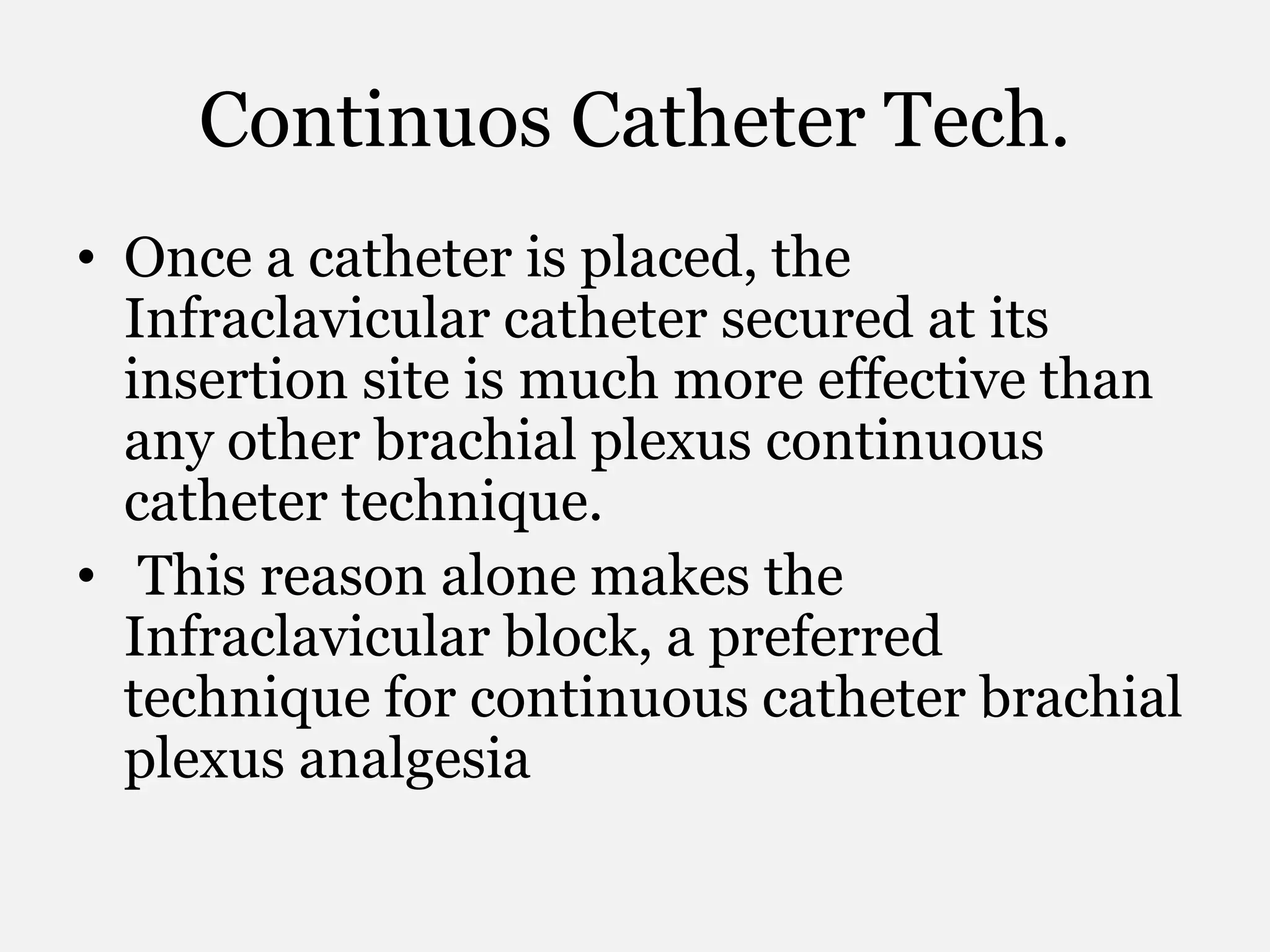 Continuos Catheter Tech.
• Once a catheter is placed, the
Infraclavicular catheter secured at its
insertion site is much more effective than
any other brachial plexus continuous
catheter technique.
• This reason alone makes the
Infraclavicular block, a preferred
technique for continuous catheter brachial
plexus analgesia
 