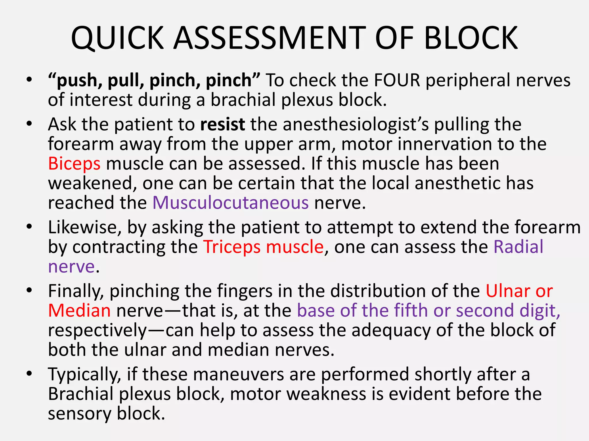 QUICK ASSESSMENT OF BLOCK
• “push, pull, pinch, pinch” To check the FOUR peripheral nerves
of interest during a brachial plexus block.
• Ask the patient to resist the anesthesiologist’s pulling the
forearm away from the upper arm, motor innervation to the
Biceps muscle can be assessed. If this muscle has been
weakened, one can be certain that the local anesthetic has
reached the Musculocutaneous nerve.
• Likewise, by asking the patient to attempt to extend the forearm
by contracting the Triceps muscle, one can assess the Radial
nerve.
• Finally, pinching the fingers in the distribution of the Ulnar or
Median nerve—that is, at the base of the fifth or second digit,
respectively—can help to assess the adequacy of the block of
both the ulnar and median nerves.
• Typically, if these maneuvers are performed shortly after a
Brachial plexus block, motor weakness is evident before the
sensory block.
 