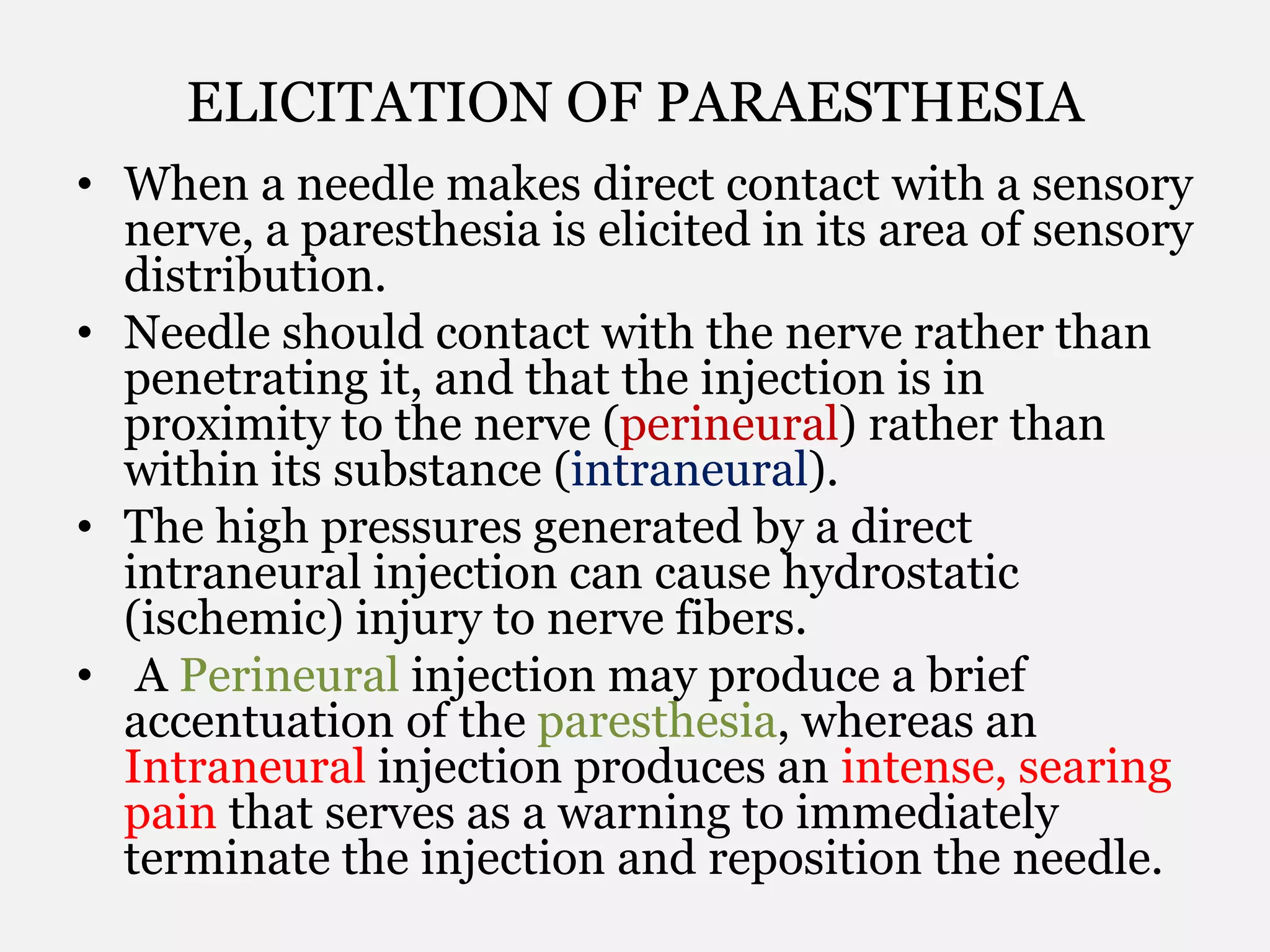 ELICITATION OF PARAESTHESIA
• When a needle makes direct contact with a sensory
nerve, a paresthesia is elicited in its area of sensory
distribution.
• Needle should contact with the nerve rather than
penetrating it, and that the injection is in
proximity to the nerve (perineural) rather than
within its substance (intraneural).
• The high pressures generated by a direct
intraneural injection can cause hydrostatic
(ischemic) injury to nerve fibers.
• A Perineural injection may produce a brief
accentuation of the paresthesia, whereas an
Intraneural injection produces an intense, searing
pain that serves as a warning to immediately
terminate the injection and reposition the needle.
 