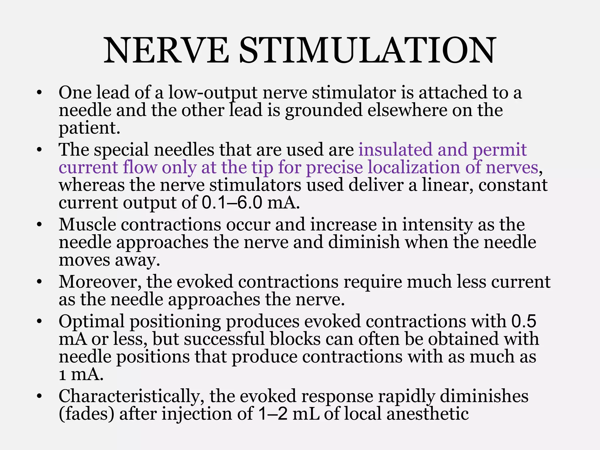 NERVE STIMULATION
• One lead of a low-output nerve stimulator is attached to a
needle and the other lead is grounded elsewhere on the
patient.
• The special needles that are used are insulated and permit
current flow only at the tip for precise localization of nerves,
whereas the nerve stimulators used deliver a linear, constant
current output of 0.1–6.0 mA.
• Muscle contractions occur and increase in intensity as the
needle approaches the nerve and diminish when the needle
moves away.
• Moreover, the evoked contractions require much less current
as the needle approaches the nerve.
• Optimal positioning produces evoked contractions with 0.5
mA or less, but successful blocks can often be obtained with
needle positions that produce contractions with as much as
1 mA.
• Characteristically, the evoked response rapidly diminishes
(fades) after injection of 1–2 mL of local anesthetic
 