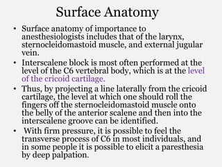 Surface Anatomy
• Surface anatomy of importance to
anesthesiologists includes that of the larynx,
sternocleidomastoid muscle, and external jugular
vein.
• Interscalene block is most often performed at the
level of the C6 vertebral body, which is at the level
of the cricoid cartilage.
• Thus, by projecting a line laterally from the cricoid
cartilage, the level at which one should roll the
fingers off the sternocleidomastoid muscle onto
the belly of the anterior scalene and then into the
interscalene groove can be identified.
• With firm pressure, it is possible to feel the
transverse process of C6 in most individuals, and
in some people it is possible to elicit a paresthesia
by deep palpation.
 