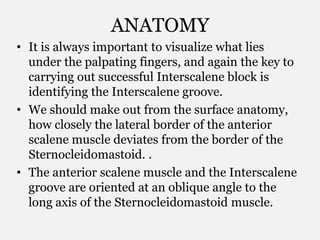 ANATOMY
• It is always important to visualize what lies
under the palpating fingers, and again the key to
carrying out successful Interscalene block is
identifying the Interscalene groove.
• We should make out from the surface anatomy,
how closely the lateral border of the anterior
scalene muscle deviates from the border of the
Sternocleidomastoid. .
• The anterior scalene muscle and the Interscalene
groove are oriented at an oblique angle to the
long axis of the Sternocleidomastoid muscle.
 