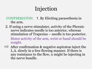 Injection
CONFIRMATON: 1. By Eliciting paraesthesia in
the arm.
2. If using a nerve stimulater, activity of the Phrenic
nerve indicates needle is too anterior, whereas
stimulation of Trapezius – needle is too posterior.
Motor activity of the arm, wrist or hand should be
sought.
After confirmation & negative aspiraton inject the
L.A. slowly in a free flowing manner. If there is
any resistance to the flow, u might be injecting in
the nerve bundle.
 