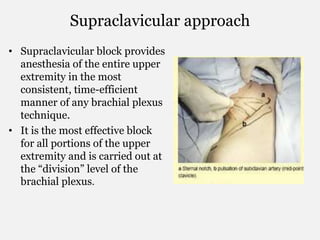 Supraclavicular approach
• Supraclavicular block provides
anesthesia of the entire upper
extremity in the most
consistent, time-efficient
manner of any brachial plexus
technique.
• It is the most effective block
for all portions of the upper
extremity and is carried out at
the “division” level of the
brachial plexus.
 