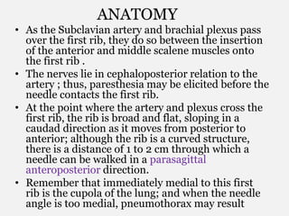 ANATOMY
• As the Subclavian artery and brachial plexus pass
over the first rib, they do so between the insertion
of the anterior and middle scalene muscles onto
the first rib .
• The nerves lie in cephaloposterior relation to the
artery ; thus, paresthesia may be elicited before the
needle contacts the first rib.
• At the point where the artery and plexus cross the
first rib, the rib is broad and flat, sloping in a
caudad direction as it moves from posterior to
anterior; although the rib is a curved structure,
there is a distance of 1 to 2 cm through which a
needle can be walked in a parasagittal
anteroposterior direction.
• Remember that immediately medial to this first
rib is the cupola of the lung; and when the needle
angle is too medial, pneumothorax may result
 