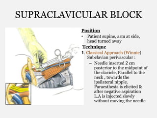 SUPRACLAVICULAR BLOCK
Position
• Patient supine, arm at side,
head turned away
Technique
1. Classical Approach (Winnie)
Subclavian perivascular :
– Needle inserted 2 cm
posterior to the midpoint of
the clavicle, Parallel to the
neck , towards the
ipsilateral nipple.
Paraesthesia is elicited &
after negative aspiration
L.A is injected slowly
without moving the needle
 