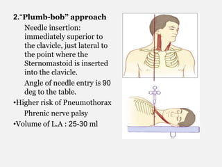 2.“Plumb-bob” approach
Needle insertion:
immediately superior to
the clavicle, just lateral to
the point where the
Sternomastoid is inserted
into the clavicle.
Angle of needle entry is 90
deg to the table.
•Higher risk of Pneumothorax
Phrenic nerve palsy
•Volume of L.A : 25-30 ml
 
