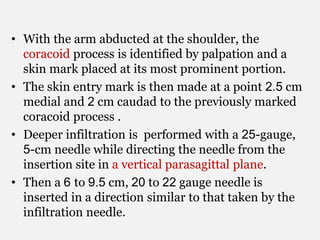 • With the arm abducted at the shoulder, the
coracoid process is identified by palpation and a
skin mark placed at its most prominent portion.
• The skin entry mark is then made at a point 2.5 cm
medial and 2 cm caudad to the previously marked
coracoid process .
• Deeper infiltration is performed with a 25-gauge,
5-cm needle while directing the needle from the
insertion site in a vertical parasagittal plane.
• Then a 6 to 9.5 cm, 20 to 22 gauge needle is
inserted in a direction similar to that taken by the
infiltration needle.
 