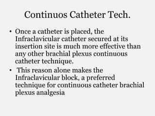 Continuos Catheter Tech.
• Once a catheter is placed, the
Infraclavicular catheter secured at its
insertion site is much more effective than
any other brachial plexus continuous
catheter technique.
• This reason alone makes the
Infraclavicular block, a preferred
technique for continuous catheter brachial
plexus analgesia
 