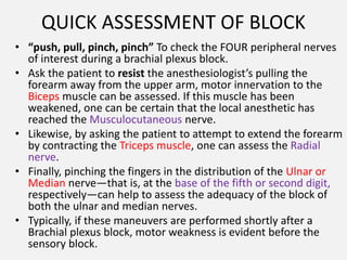 QUICK ASSESSMENT OF BLOCK
• “push, pull, pinch, pinch” To check the FOUR peripheral nerves
of interest during a brachial plexus block.
• Ask the patient to resist the anesthesiologist’s pulling the
forearm away from the upper arm, motor innervation to the
Biceps muscle can be assessed. If this muscle has been
weakened, one can be certain that the local anesthetic has
reached the Musculocutaneous nerve.
• Likewise, by asking the patient to attempt to extend the forearm
by contracting the Triceps muscle, one can assess the Radial
nerve.
• Finally, pinching the fingers in the distribution of the Ulnar or
Median nerve—that is, at the base of the fifth or second digit,
respectively—can help to assess the adequacy of the block of
both the ulnar and median nerves.
• Typically, if these maneuvers are performed shortly after a
Brachial plexus block, motor weakness is evident before the
sensory block.
 