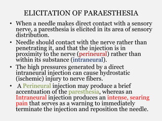 ELICITATION OF PARAESTHESIA
• When a needle makes direct contact with a sensory
nerve, a paresthesia is elicited in its area of sensory
distribution.
• Needle should contact with the nerve rather than
penetrating it, and that the injection is in
proximity to the nerve (perineural) rather than
within its substance (intraneural).
• The high pressures generated by a direct
intraneural injection can cause hydrostatic
(ischemic) injury to nerve fibers.
• A Perineural injection may produce a brief
accentuation of the paresthesia, whereas an
Intraneural injection produces an intense, searing
pain that serves as a warning to immediately
terminate the injection and reposition the needle.
 