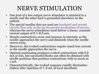 NERVE STIMULATION
• One lead of a low-output nerve stimulator is attached to a
needle and the other lead is grounded elsewhere on the
patient.
• The special needles that are used are insulated and permit
current flow only at the tip for precise localization of nerves,
whereas the nerve stimulators used deliver a linear, constant
current output of 0.1–6.0 mA.
• Muscle contractions occur and increase in intensity as the
needle approaches the nerve and diminish when the needle
moves away.
• Moreover, the evoked contractions require much less current
as the needle approaches the nerve.
• Optimal positioning produces evoked contractions with 0.5
mA or less, but successful blocks can often be obtained with
needle positions that produce contractions with as much as
1 mA.
• Characteristically, the evoked response rapidly diminishes
(fades) after injection of 1–2 mL of local anesthetic
 