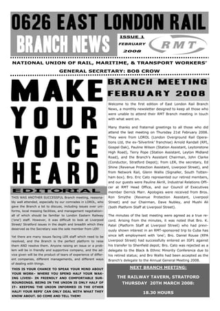 ISSUE 1



   BRANCH NEWS                                                           FEBRUARY

                                                                            2008


NATIONAL UNION OF RAIL, MARITIME, & TRANSPORT WORKERS’

                                 GENERAL SECRETARY: BOB CROW

                                                                   BRANCH MEETING
                                                                   FEBRUARY 2008
                                                                   Welcome to the first edition of East London Rail Branch
                                                                   News, a monthly newsletter designed to keep all those who
                                                                   were unable to attend their RMT Branch meeting in touch
                                                                   with what went on.

                                                                   Many thanks and fraternal greetings to all those who did
                                                                   attend the last meeting on Thursday 21st February 2008.
                                                                   They were from LOROL (London Overground Rail Opera-
                                                                   tions Ltd, the ex-’Silverlink’ franchise) Arnold Randall (RPI,
                                                                   Gospel Oak), Pauline Wilson (Station Assistant, Leytonstone
                                                                   High Road), Terry Pope (Station Assistant, Leyton Midland
                                                                   Road), and the Branch’s Assistant Chairman, John Clarke
                                                                   (Conductor, Stratford Depot); from LER, the secretary, Ed
                                                                   Shine (Revenue Protection Assistant, Liverpool Street), and
                                                                   from Network Rail, Glenn Wallis (Signaller, South Totten-
                                                                   ham box). Bro. Eric Cato represented our retired members,
                                                                   and our guests were Pauline Akrill, Industrial Relations Offi-
                                                                   cer at RMT Head Office, and our Council of Executives
EDITORIAL                                                          member Derrick Marr. Apologies were received from Bros.
THIS WAS ANOTHER SUCCESSFUL Branch meeting, reasona-               Ron   Smythe    (Revenue    Protection   Assistant,   Liverpool
bly well attended, especially by our comrades in LOROL, who        Street) and our Chairman, Dave Nubley, and Mushi Ali
gave the Branch a lot to discuss, including issues over uni-       (both Platform Staff at Liverpool Street).
forms, local messing facilities, and management negotiation–
all of which should be familiar to London Eastern Railway          The minutes of the last meeting were agreed as a true re-
(’one’) staff. However, it was difficult to look at Liverpool      cord. Arising from the minutes, it was noted that Bro. K.
Street/ Stratford issues in the depth and breadth which they       Patel (Platform Staff at Liverpool Street) who had previ-
deserved as the Secretary was the sole member from LER!
                                                                   ously shown interest in an RMT-sponsored trip to Cuba has
Yet there are many issues facing LER staff which need to be        since left employment with ’one’; Bro. Daniel Rouse (RPA
resolved, and the Branch is the perfect platform to raise          Liverpool Street) had successfully entered an IGP1 against
them AND resolve them. Anyone raising an issue or a prob-          his transfer to Shenfield depot; Bro. Cato was rejected as a
lem will be in friendly and supportive company, and the ad-        delegate to the Black & Ethnic Minority Conference due to
vice given will be the product of tears of experience of differ-   his retired status; and Bro Wallis had been accepted as the
ent companies, different managements, and different ways           Branch’s delegate to the Annual General Meeting 2008.
of dealing with things.
THIS IS YOUR CHANCE TO SPEAK YOUR MIND ABOUT                                    NEXT BRANCH MEETING:
YOUR WORK– WHERE YOU SPEND HALF YOUR WAK-
ING LIVES!- IN FRIENDLY AND COMFORTABLE SUR-                             THE RAILWAY TAVERN, STRATFORD
ROUNDINGS. BEING IN THE UNION IS ONLY HALF OF                              THURSDAY 20TH MARCH 2008:
IT– KEEPING THE UNION INFORMED IS THE OTHER
HALF! YOUR REPS’ CAN ONLY DEAL WITH WHAT THEY                                           18.30 HOURS
KNOW ABOUT. SO COME AND TELL THEM!
 